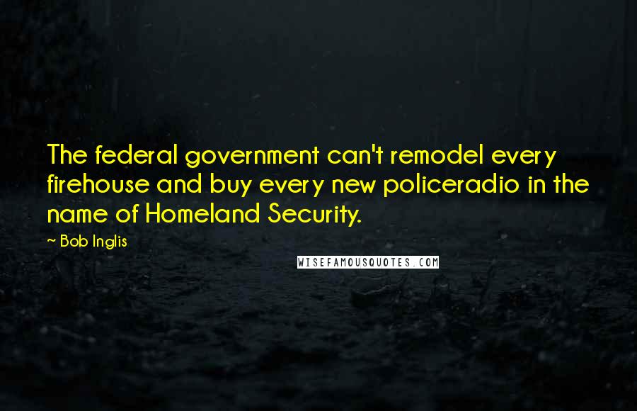 Bob Inglis Quotes: The federal government can't remodel every firehouse and buy every new policeradio in the name of Homeland Security.