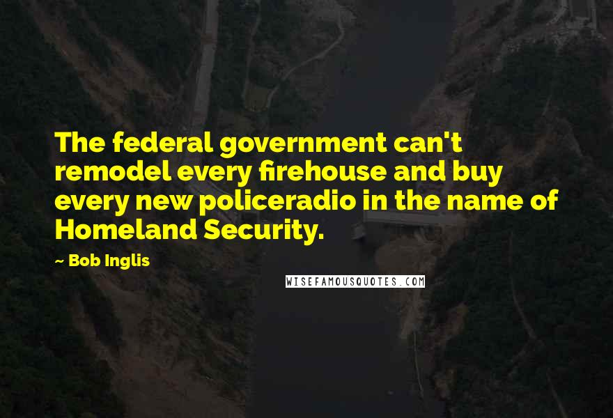 Bob Inglis Quotes: The federal government can't remodel every firehouse and buy every new policeradio in the name of Homeland Security.