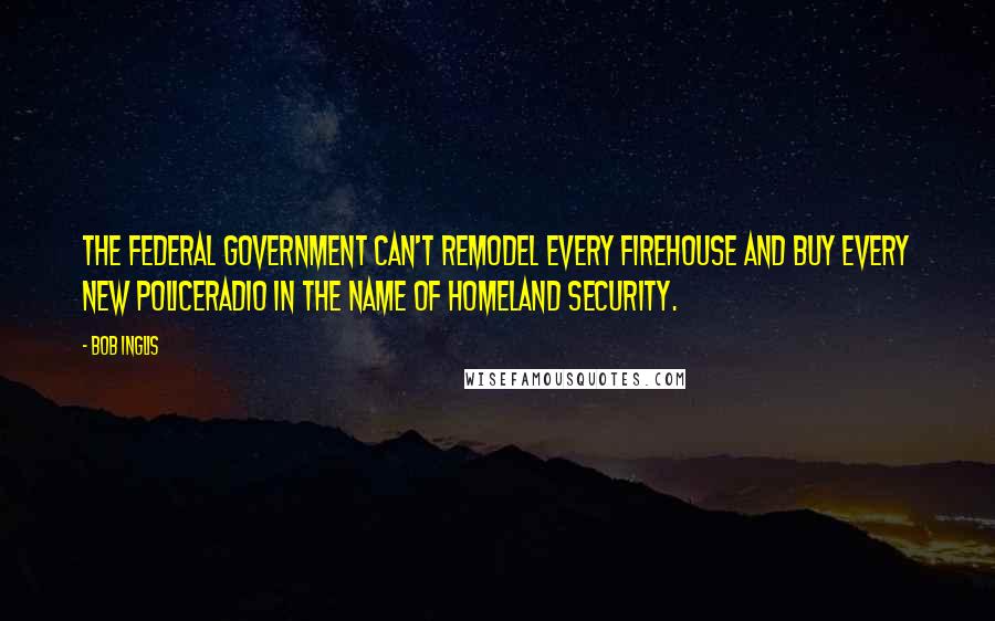 Bob Inglis Quotes: The federal government can't remodel every firehouse and buy every new policeradio in the name of Homeland Security.