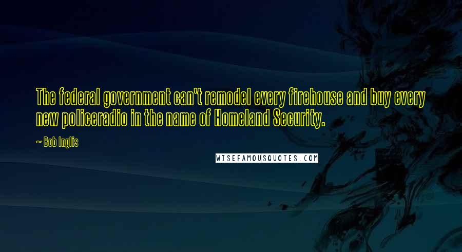 Bob Inglis Quotes: The federal government can't remodel every firehouse and buy every new policeradio in the name of Homeland Security.