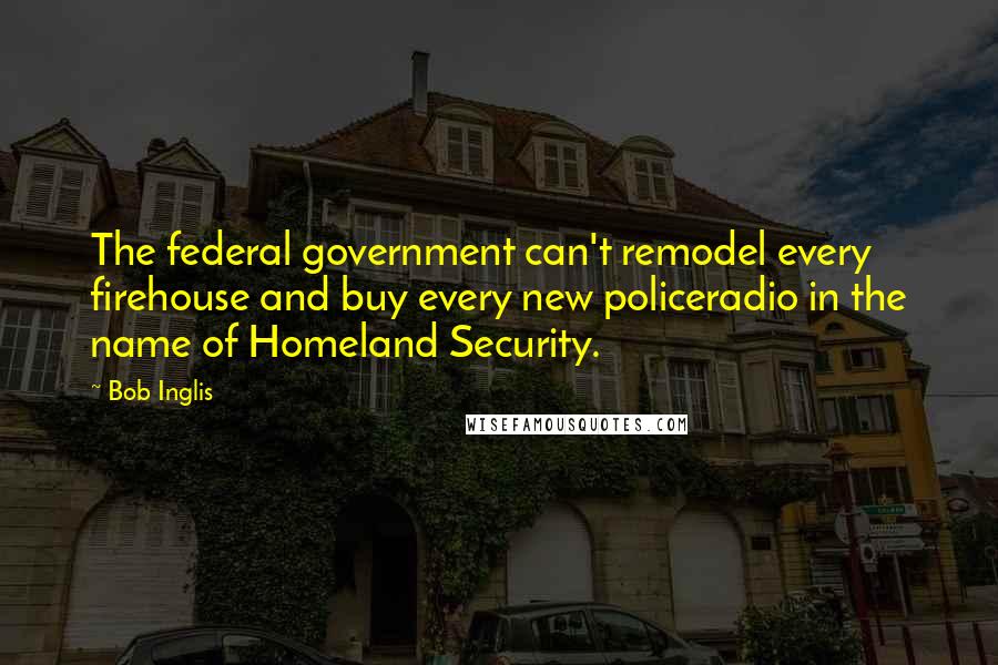 Bob Inglis Quotes: The federal government can't remodel every firehouse and buy every new policeradio in the name of Homeland Security.