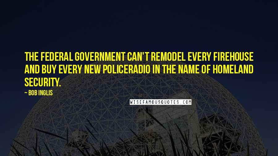 Bob Inglis Quotes: The federal government can't remodel every firehouse and buy every new policeradio in the name of Homeland Security.