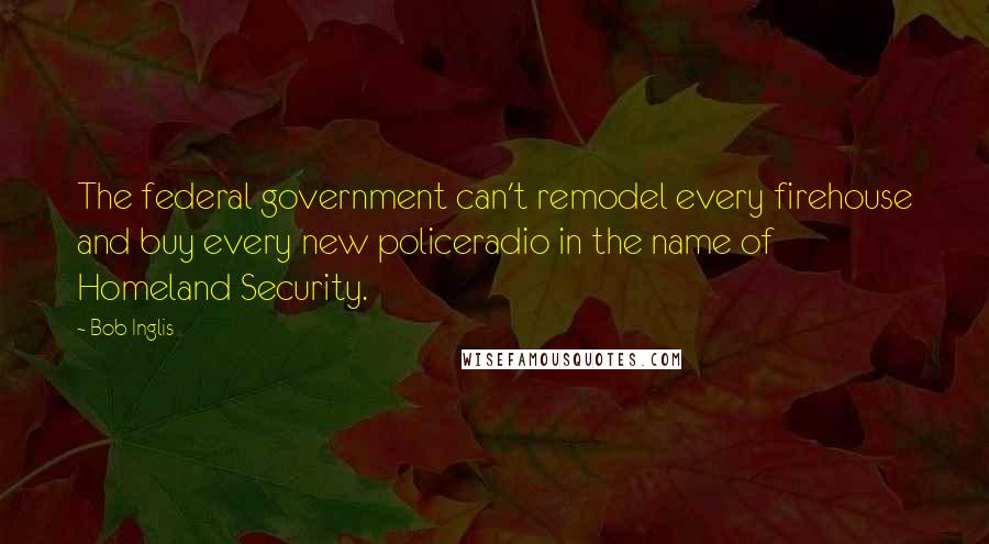 Bob Inglis Quotes: The federal government can't remodel every firehouse and buy every new policeradio in the name of Homeland Security.