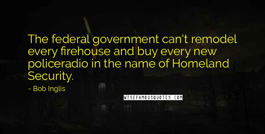 Bob Inglis Quotes: The federal government can't remodel every firehouse and buy every new policeradio in the name of Homeland Security.