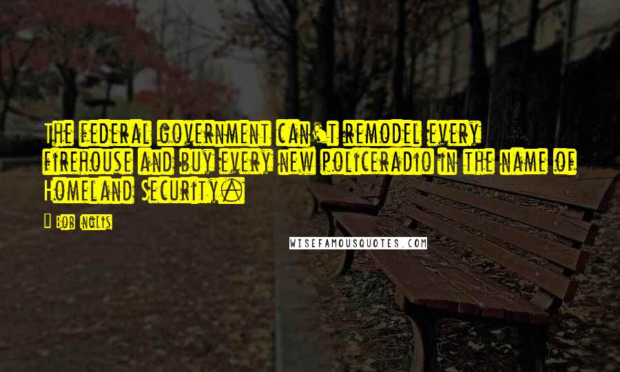 Bob Inglis Quotes: The federal government can't remodel every firehouse and buy every new policeradio in the name of Homeland Security.