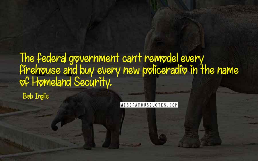 Bob Inglis Quotes: The federal government can't remodel every firehouse and buy every new policeradio in the name of Homeland Security.