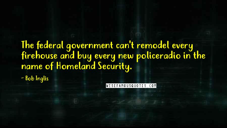 Bob Inglis Quotes: The federal government can't remodel every firehouse and buy every new policeradio in the name of Homeland Security.