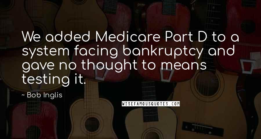 Bob Inglis Quotes: We added Medicare Part D to a system facing bankruptcy and gave no thought to means testing it.