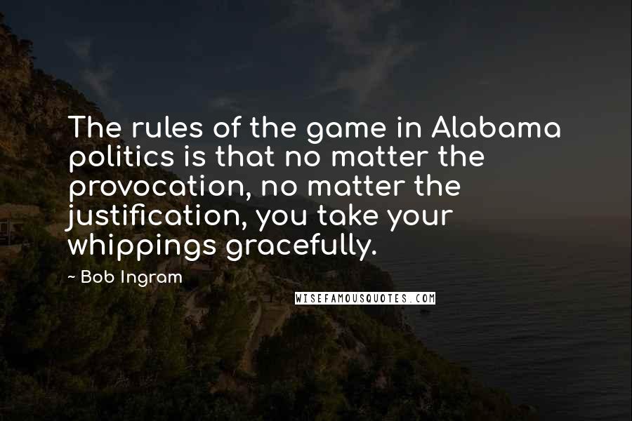 Bob Ingram Quotes: The rules of the game in Alabama politics is that no matter the provocation, no matter the justification, you take your whippings gracefully.