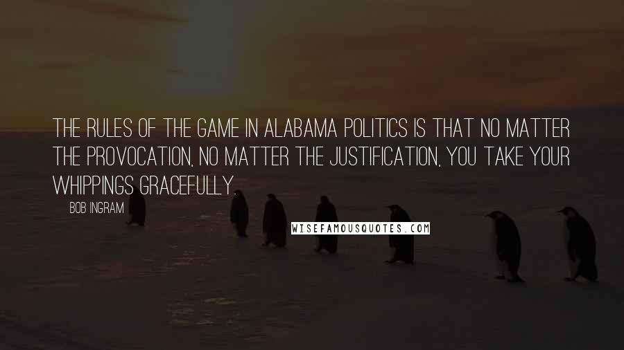 Bob Ingram Quotes: The rules of the game in Alabama politics is that no matter the provocation, no matter the justification, you take your whippings gracefully.