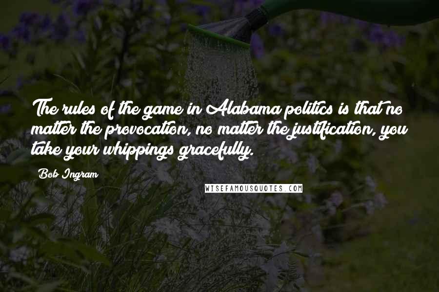 Bob Ingram Quotes: The rules of the game in Alabama politics is that no matter the provocation, no matter the justification, you take your whippings gracefully.