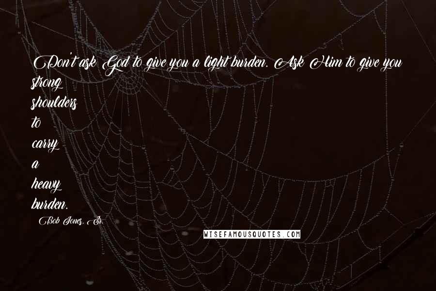 Bob Jones, Sr. Quotes: Don't ask God to give you a light burden. Ask Him to give you strong shoulders to carry a heavy burden.
