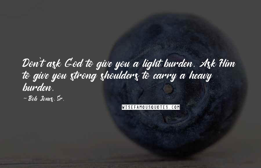 Bob Jones, Sr. Quotes: Don't ask God to give you a light burden. Ask Him to give you strong shoulders to carry a heavy burden.