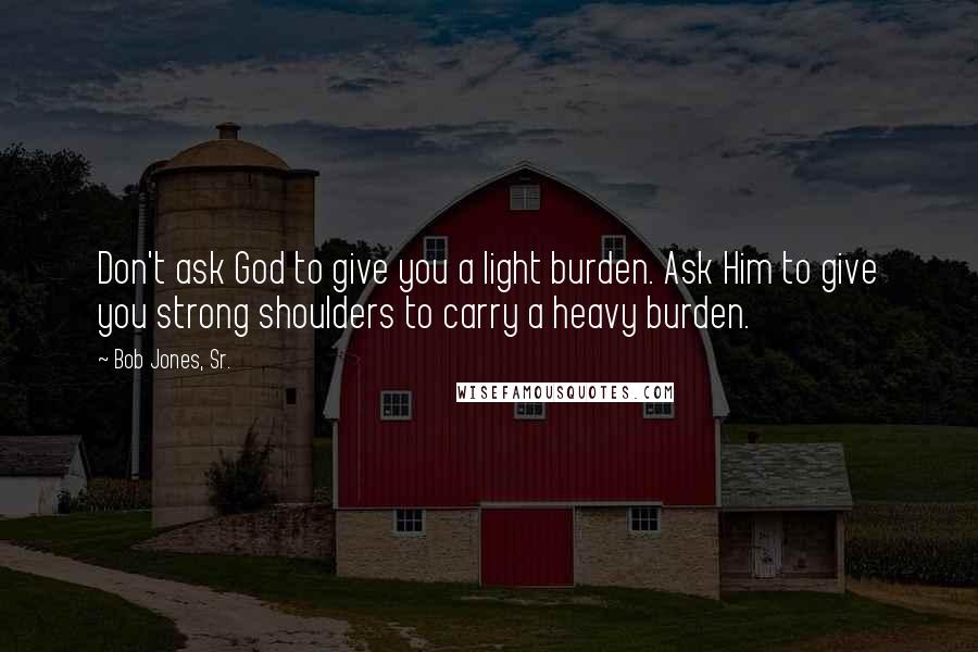 Bob Jones, Sr. Quotes: Don't ask God to give you a light burden. Ask Him to give you strong shoulders to carry a heavy burden.