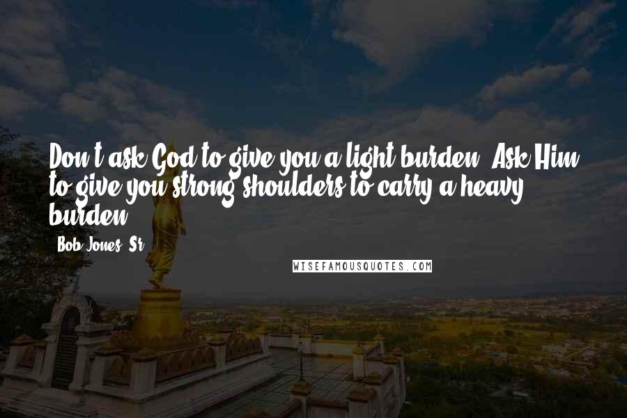 Bob Jones, Sr. Quotes: Don't ask God to give you a light burden. Ask Him to give you strong shoulders to carry a heavy burden.
