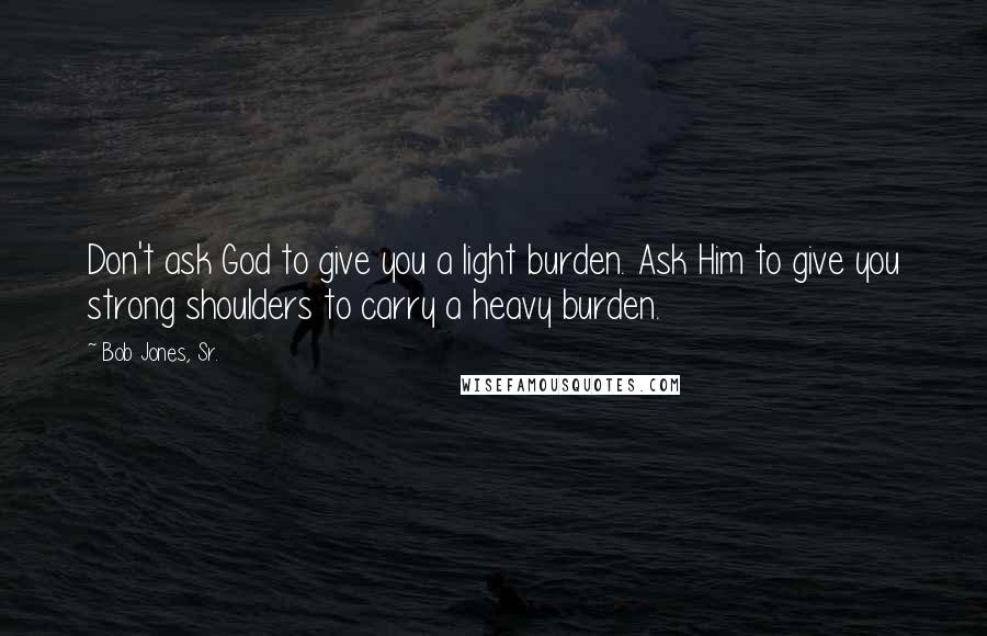 Bob Jones, Sr. Quotes: Don't ask God to give you a light burden. Ask Him to give you strong shoulders to carry a heavy burden.