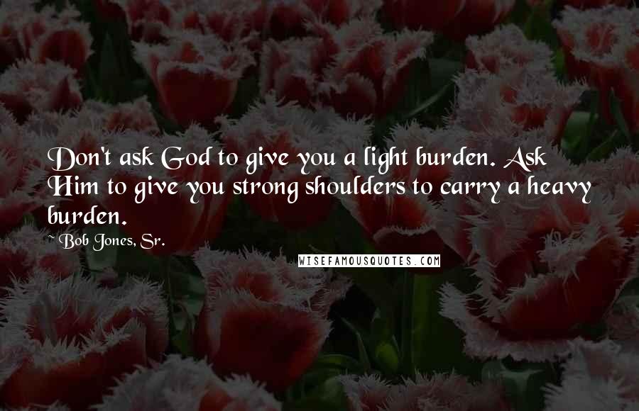 Bob Jones, Sr. Quotes: Don't ask God to give you a light burden. Ask Him to give you strong shoulders to carry a heavy burden.