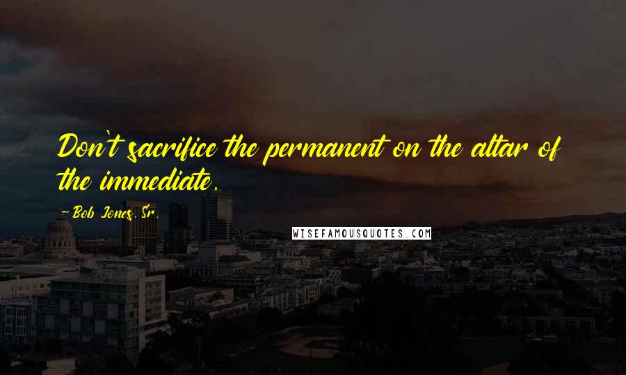 Bob Jones, Sr. Quotes: Don't sacrifice the permanent on the altar of the immediate.