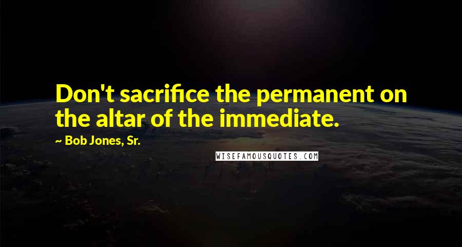 Bob Jones, Sr. Quotes: Don't sacrifice the permanent on the altar of the immediate.