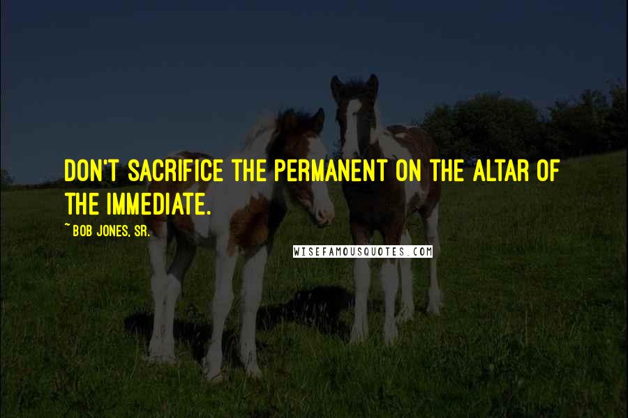 Bob Jones, Sr. Quotes: Don't sacrifice the permanent on the altar of the immediate.