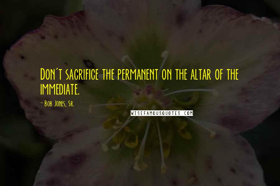 Bob Jones, Sr. Quotes: Don't sacrifice the permanent on the altar of the immediate.