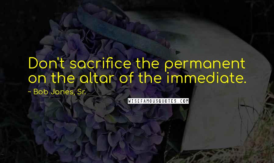 Bob Jones, Sr. Quotes: Don't sacrifice the permanent on the altar of the immediate.