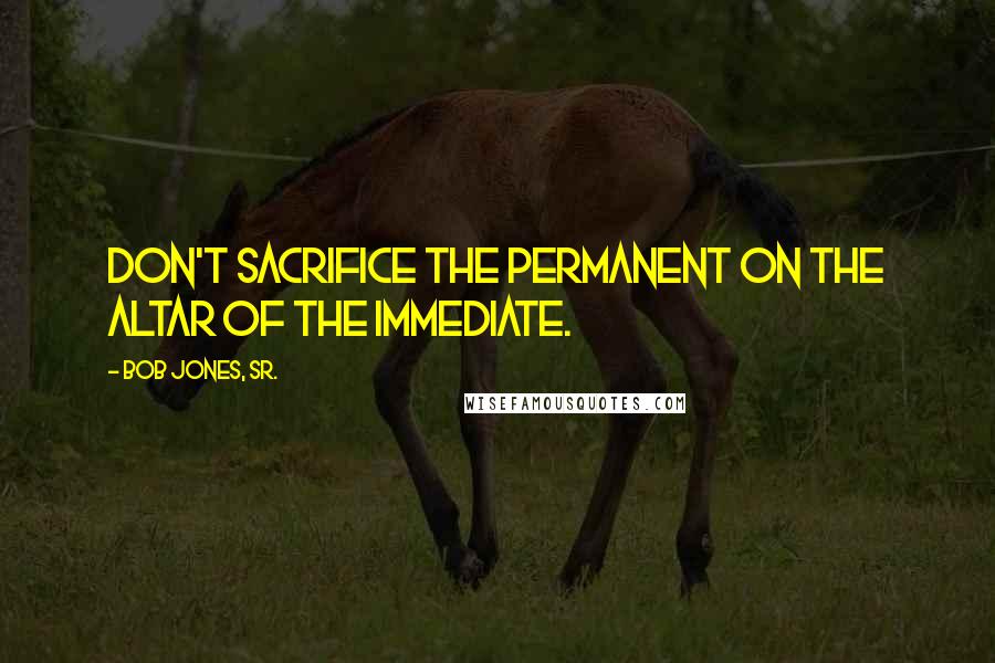 Bob Jones, Sr. Quotes: Don't sacrifice the permanent on the altar of the immediate.