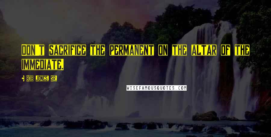 Bob Jones, Sr. Quotes: Don't sacrifice the permanent on the altar of the immediate.