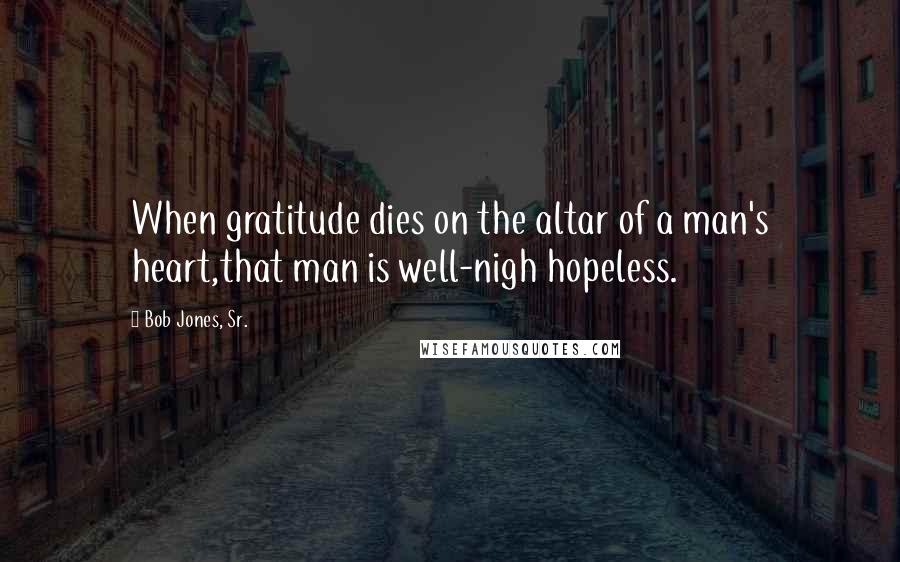 Bob Jones, Sr. Quotes: When gratitude dies on the altar of a man's heart,that man is well-nigh hopeless.