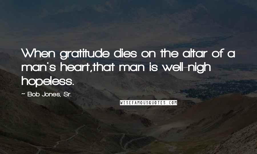 Bob Jones, Sr. Quotes: When gratitude dies on the altar of a man's heart,that man is well-nigh hopeless.