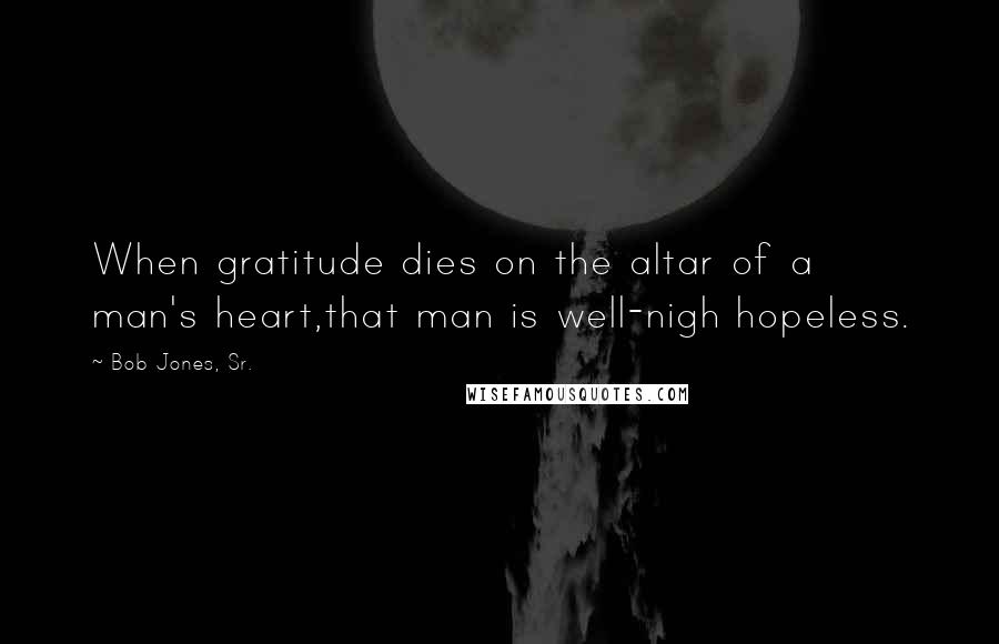 Bob Jones, Sr. Quotes: When gratitude dies on the altar of a man's heart,that man is well-nigh hopeless.