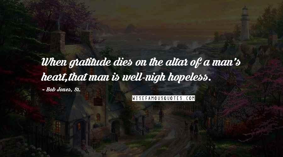 Bob Jones, Sr. Quotes: When gratitude dies on the altar of a man's heart,that man is well-nigh hopeless.