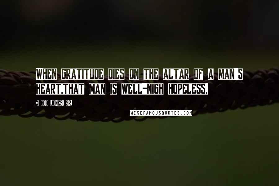 Bob Jones, Sr. Quotes: When gratitude dies on the altar of a man's heart,that man is well-nigh hopeless.