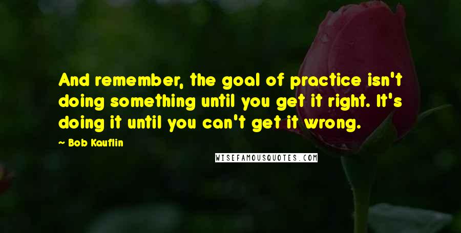 Bob Kauflin Quotes: And remember, the goal of practice isn't doing something until you get it right. It's doing it until you can't get it wrong.