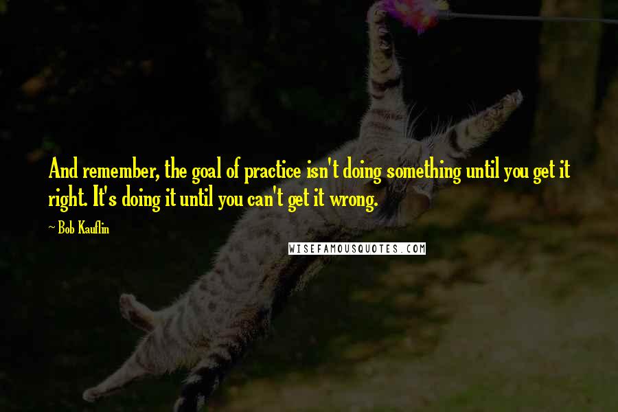 Bob Kauflin Quotes: And remember, the goal of practice isn't doing something until you get it right. It's doing it until you can't get it wrong.