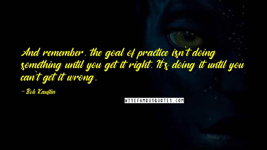 Bob Kauflin Quotes: And remember, the goal of practice isn't doing something until you get it right. It's doing it until you can't get it wrong.