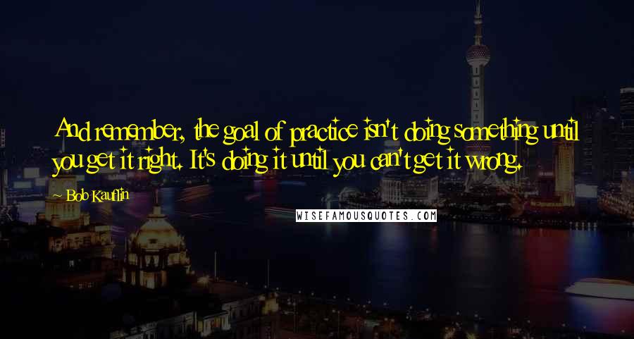 Bob Kauflin Quotes: And remember, the goal of practice isn't doing something until you get it right. It's doing it until you can't get it wrong.