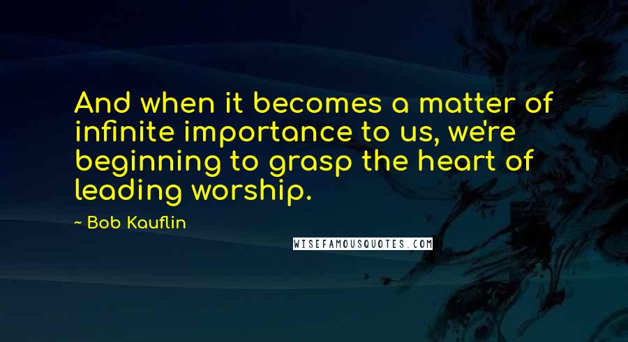 Bob Kauflin Quotes: And when it becomes a matter of infinite importance to us, we're beginning to grasp the heart of leading worship.