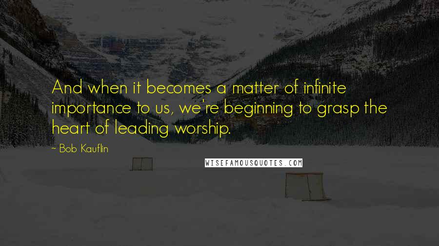 Bob Kauflin Quotes: And when it becomes a matter of infinite importance to us, we're beginning to grasp the heart of leading worship.