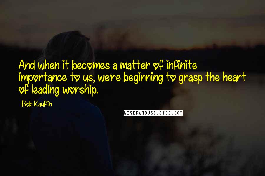 Bob Kauflin Quotes: And when it becomes a matter of infinite importance to us, we're beginning to grasp the heart of leading worship.