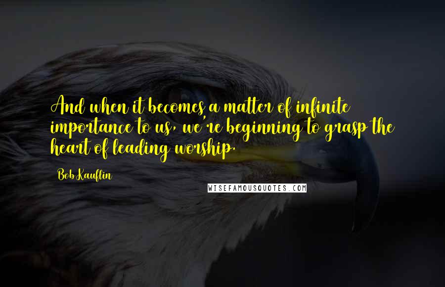 Bob Kauflin Quotes: And when it becomes a matter of infinite importance to us, we're beginning to grasp the heart of leading worship.