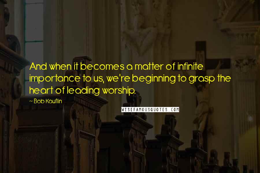 Bob Kauflin Quotes: And when it becomes a matter of infinite importance to us, we're beginning to grasp the heart of leading worship.