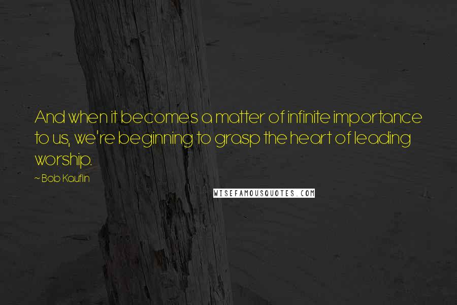 Bob Kauflin Quotes: And when it becomes a matter of infinite importance to us, we're beginning to grasp the heart of leading worship.