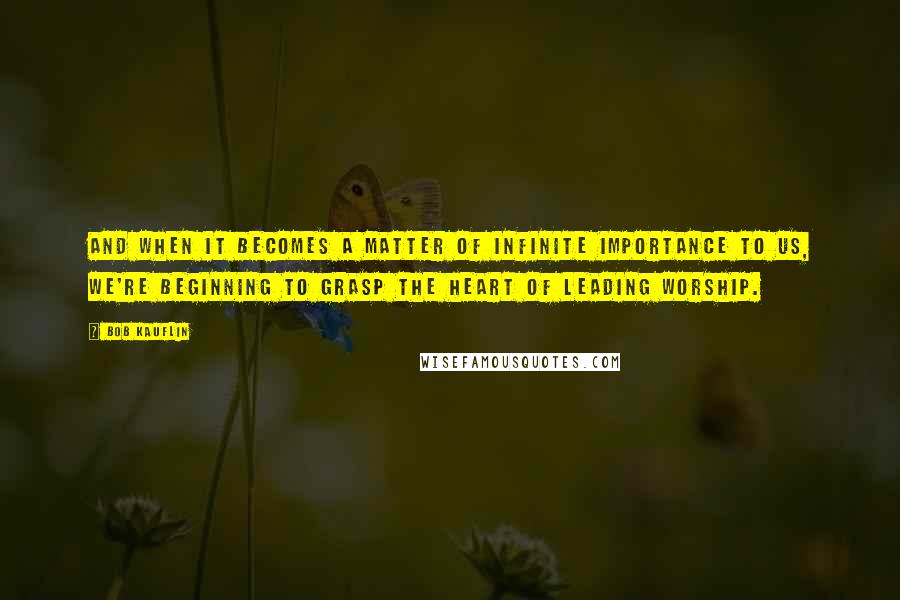 Bob Kauflin Quotes: And when it becomes a matter of infinite importance to us, we're beginning to grasp the heart of leading worship.