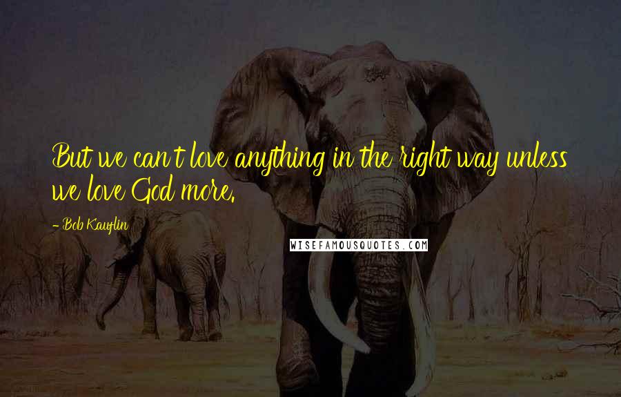 Bob Kauflin Quotes: But we can't love anything in the right way unless we love God more.