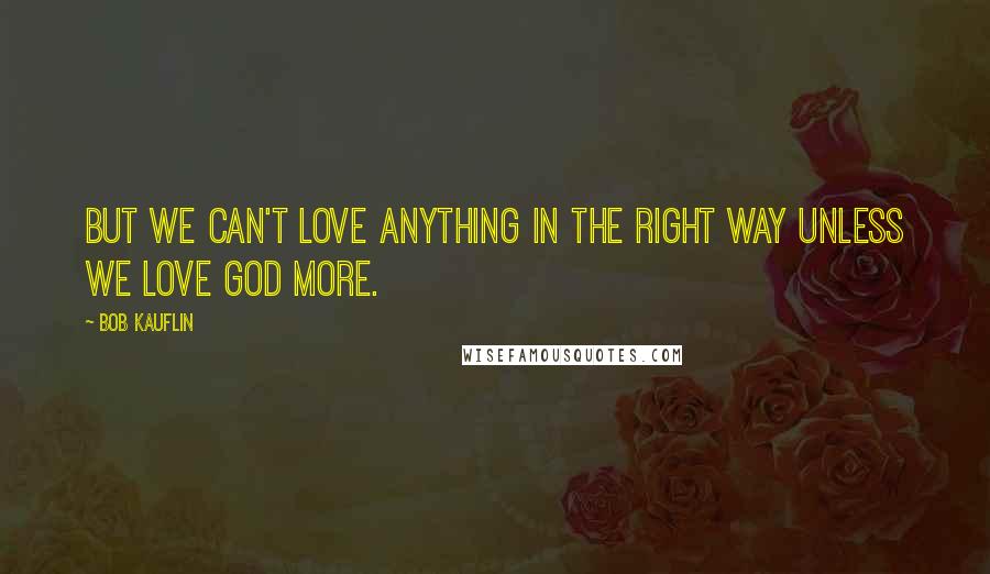 Bob Kauflin Quotes: But we can't love anything in the right way unless we love God more.