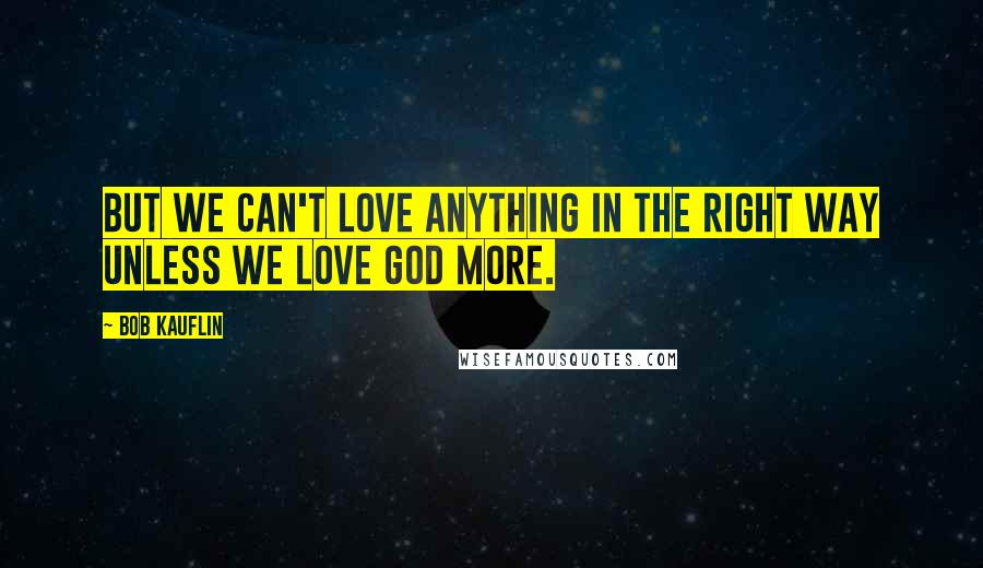 Bob Kauflin Quotes: But we can't love anything in the right way unless we love God more.