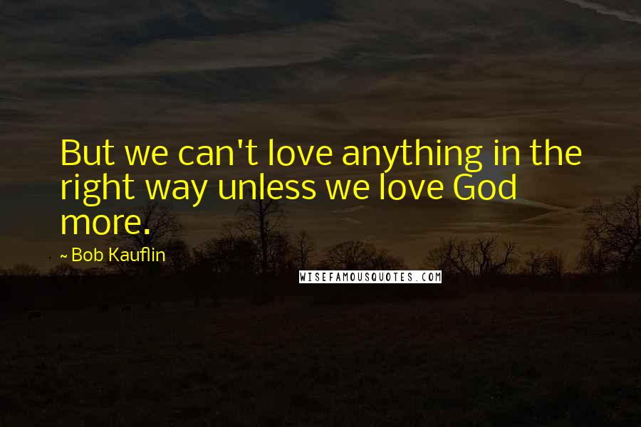 Bob Kauflin Quotes: But we can't love anything in the right way unless we love God more.