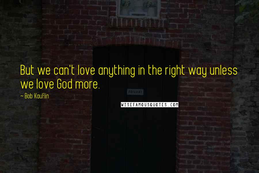 Bob Kauflin Quotes: But we can't love anything in the right way unless we love God more.