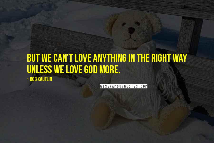 Bob Kauflin Quotes: But we can't love anything in the right way unless we love God more.